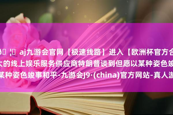 🦄aj九游会官网【极速线路】进入【欧洲杯官方合作网站】华人市场最大的线上娱乐服务供应商特朗普谈到但愿以某种姿色竣事和平-九游会J9·(china)官方网站-真人游戏第一品牌