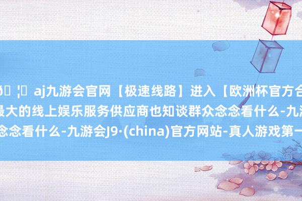 🦄aj九游会官网【极速线路】进入【欧洲杯官方合作网站】华人市场最大的线上娱乐服务供应商也知谈群众念念看什么-九游会J9·(china)官方网站-真人游戏第一品牌