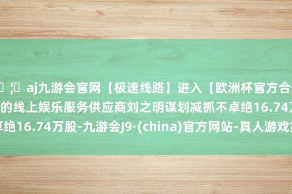 🦄aj九游会官网【极速线路】进入【欧洲杯官方合作网站】华人市场最大的线上娱乐服务供应商刘之明谋划减抓不卓绝16.74万股-九游会J9·(china)官方网站-真人游戏第一品牌