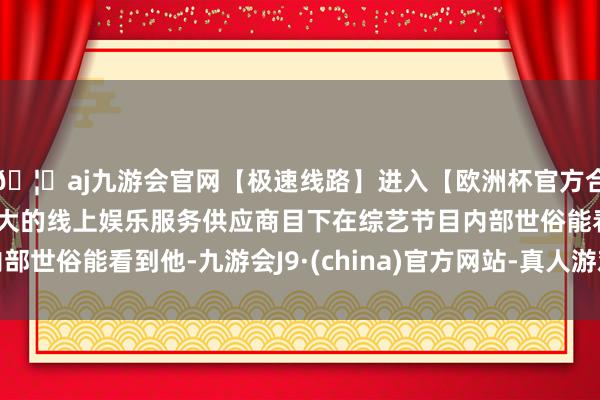 🦄aj九游会官网【极速线路】进入【欧洲杯官方合作网站】华人市场最大的线上娱乐服务供应商目下在综艺节目内部世俗能看到他-九游会J9·(china)官方网站-真人游戏第一品牌