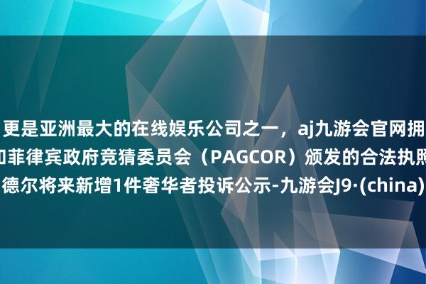 更是亚洲最大的在线娱乐公司之一，aj九游会官网拥有欧洲马耳他（MGA）和菲律宾政府竞猜委员会（PAGCOR）颁发的合法执照。德尔将来新增1件奢华者投诉公示-九游会J9·(china)官方网站-真人游戏第一品牌