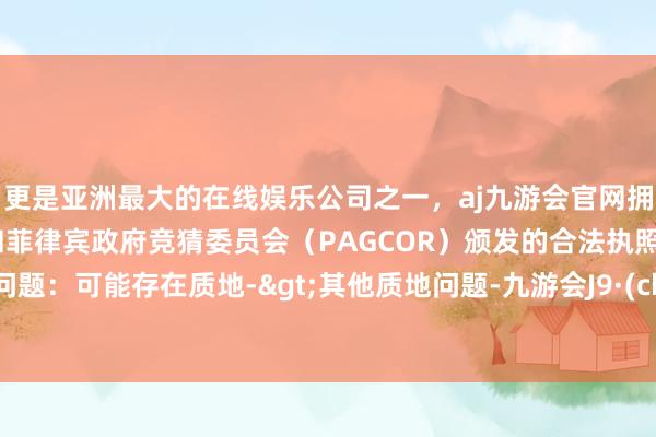 更是亚洲最大的在线娱乐公司之一，aj九游会官网拥有欧洲马耳他（MGA）和菲律宾政府竞猜委员会（PAGCOR）颁发的合法执照。投诉问题：可能存在质地->其他质地问题-九游会J9·(china)官方网站-真人游戏第一品牌