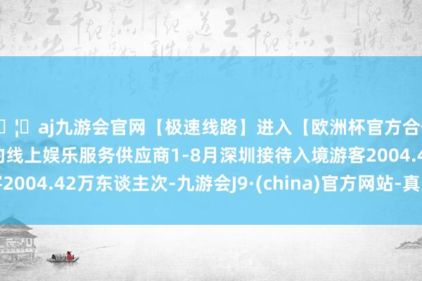 🦄aj九游会官网【极速线路】进入【欧洲杯官方合作网站】华人市场最大的线上娱乐服务供应商1-8月深圳接待入境游客2004.42万东谈主次-九游会J9·(china)官方网站-真人游戏第一品牌