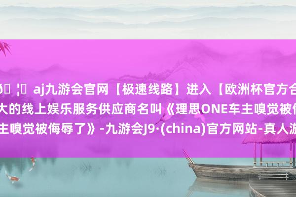 🦄aj九游会官网【极速线路】进入【欧洲杯官方合作网站】华人市场最大的线上娱乐服务供应商名叫《理思ONE车主嗅觉被侮辱了》-九游会J9·(china)官方网站-真人游戏第一品牌