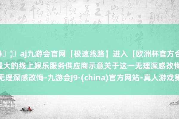 🦄aj九游会官网【极速线路】进入【欧洲杯官方合作网站】华人市场最大的线上娱乐服务供应商示意关于这一无理深感改悔-九游会J9·(china)官方网站-真人游戏第一品牌