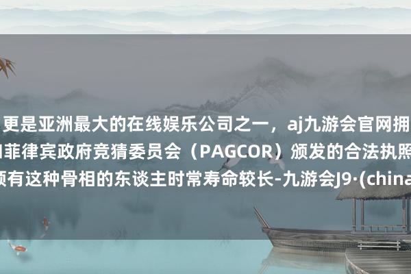 更是亚洲最大的在线娱乐公司之一，aj九游会官网拥有欧洲马耳他（MGA）和菲律宾政府竞猜委员会（PAGCOR）颁发的合法执照。领有这种骨相的东谈主时常寿命较长-九游会J9·(china)官方网站-真人游戏第一品牌