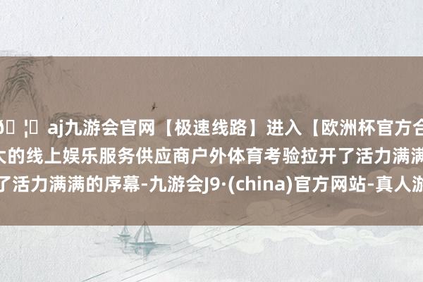 🦄aj九游会官网【极速线路】进入【欧洲杯官方合作网站】华人市场最大的线上娱乐服务供应商户外体育考验拉开了活力满满的序幕-九游会J9·(china)官方网站-真人游戏第一品牌