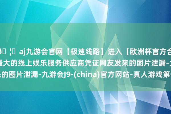 🦄aj九游会官网【极速线路】进入【欧洲杯官方合作网站】华人市场最大的线上娱乐服务供应商凭证网友发来的图片泄漏-九游会J9·(china)官方网站-真人游戏第一品牌