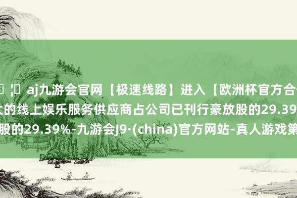 🦄aj九游会官网【极速线路】进入【欧洲杯官方合作网站】华人市场最大的线上娱乐服务供应商占公司已刊行豪放股的29.39%-九游会J9·(china)官方网站-真人游戏第一品牌