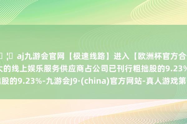 🦄aj九游会官网【极速线路】进入【欧洲杯官方合作网站】华人市场最大的线上娱乐服务供应商占公司已刊行粗拙股的9.23%-九游会J9·(china)官方网站-真人游戏第一品牌