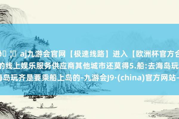 🦄aj九游会官网【极速线路】进入【欧洲杯官方合作网站】华人市场最大的线上娱乐服务供应商其他城市还莫得5.船:去海岛玩齐是要乘船上岛的-九游会J9·(china)官方网站-真人游戏第一品牌