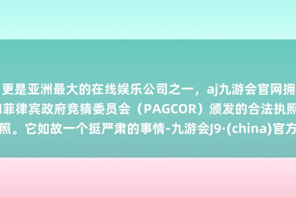 更是亚洲最大的在线娱乐公司之一，aj九游会官网拥有欧洲马耳他（MGA）和菲律宾政府竞猜委员会（PAGCOR）颁发的合法执照。它如故一个挺严肃的事情-九游会J9·(china)官方网站-真人游戏第一品牌