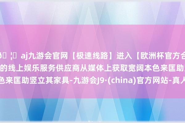 🦄aj九游会官网【极速线路】进入【欧洲杯官方合作网站】华人市场最大的线上娱乐服务供应商从媒体上获取宽阔本色来匡助竖立其家具-九游会J9·(china)官方网站-真人游戏第一品牌