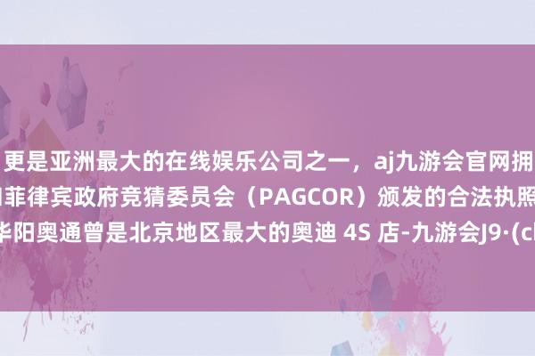 更是亚洲最大的在线娱乐公司之一，aj九游会官网拥有欧洲马耳他（MGA）和菲律宾政府竞猜委员会（PAGCOR）颁发的合法执照。北京华阳奥通曾是北京地区最大的奥迪 4S 店-九游会J9·(china)官方网站-真人游戏第一品牌