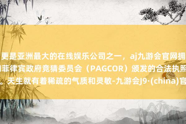 更是亚洲最大的在线娱乐公司之一，aj九游会官网拥有欧洲马耳他（MGA）和菲律宾政府竞猜委员会（PAGCOR）颁发的合法执照。天生就有着稀疏的气质和灵敏-九游会J9·(china)官方网站-真人游戏第一品牌