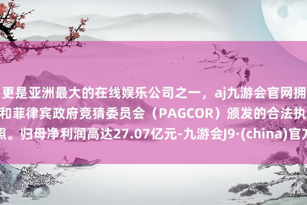 更是亚洲最大的在线娱乐公司之一，aj九游会官网拥有欧洲马耳他（MGA）和菲律宾政府竞猜委员会（PAGCOR）颁发的合法执照。归母净利润高达27.07亿元-九游会J9·(china)官方网站-真人游戏第一品牌