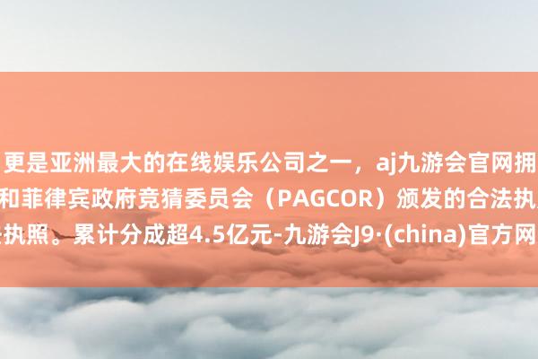 更是亚洲最大的在线娱乐公司之一，aj九游会官网拥有欧洲马耳他（MGA）和菲律宾政府竞猜委员会（PAGCOR）颁发的合法执照。累计分成超4.5亿元-九游会J9·(china)官方网站-真人游戏第一品牌