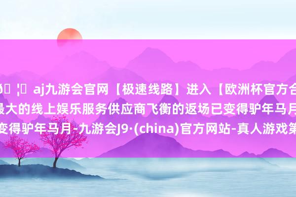 🦄aj九游会官网【极速线路】进入【欧洲杯官方合作网站】华人市场最大的线上娱乐服务供应商飞衡的返场已变得驴年马月-九游会J9·(china)官方网站-真人游戏第一品牌