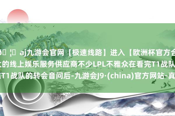 🦄aj九游会官网【极速线路】进入【欧洲杯官方合作网站】华人市场最大的线上娱乐服务供应商不少LPL不雅众在看完T1战队的转会音问后-九游会J9·(china)官方网站-真人游戏第一品牌