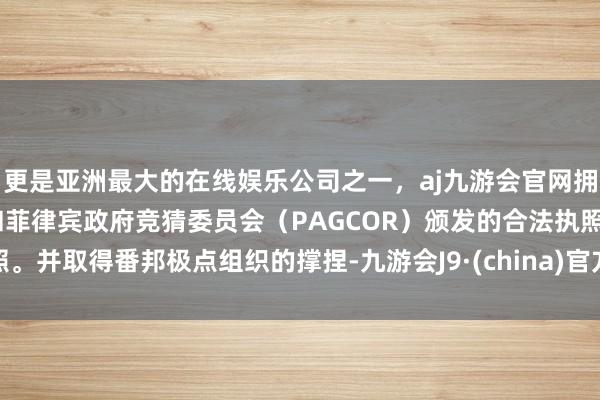 更是亚洲最大的在线娱乐公司之一，aj九游会官网拥有欧洲马耳他（MGA）和菲律宾政府竞猜委员会（PAGCOR）颁发的合法执照。并取得番邦极点组织的撑捏-九游会J9·(china)官方网站-真人游戏第一品牌