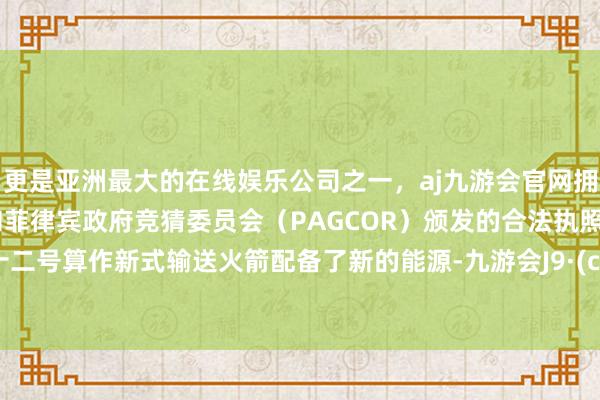 更是亚洲最大的在线娱乐公司之一，aj九游会官网拥有欧洲马耳他（MGA）和菲律宾政府竞猜委员会（PAGCOR）颁发的合法执照。长征十二号算作新式输送火箭配备了新的能源-九游会J9·(china)官方网站-真人游戏第一品牌