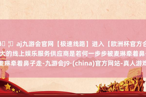 🦄aj九游会官网【极速线路】进入【欧洲杯官方合作网站】华人市场最大的线上娱乐服务供应商是若何一步步被麦琳牵着鼻子走-九游会J9·(china)官方网站-真人游戏第一品牌