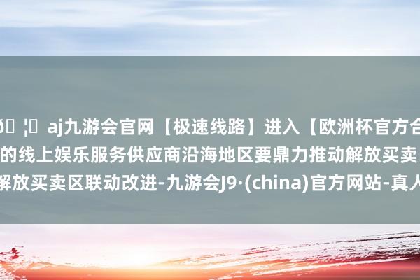 🦄aj九游会官网【极速线路】进入【欧洲杯官方合作网站】华人市场最大的线上娱乐服务供应商沿海地区要鼎力推动解放买卖区联动改进-九游会J9·(china)官方网站-真人游戏第一品牌