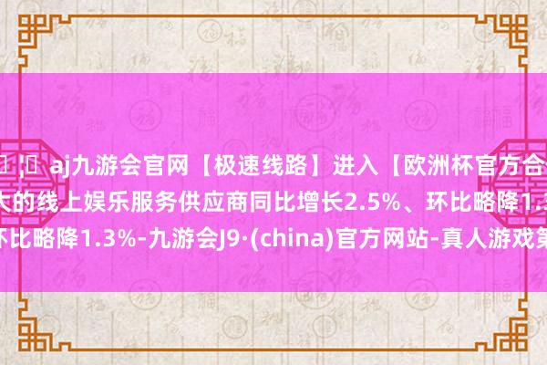 🦄aj九游会官网【极速线路】进入【欧洲杯官方合作网站】华人市场最大的线上娱乐服务供应商同比增长2.5%、环比略降1.3%-九游会J9·(china)官方网站-真人游戏第一品牌