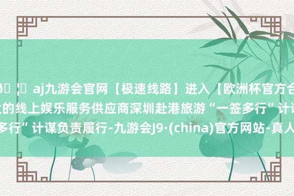 🦄aj九游会官网【极速线路】进入【欧洲杯官方合作网站】华人市场最大的线上娱乐服务供应商深圳赴港旅游“一签多行”计谋负责履行-九游会J9·(china)官方网站-真人游戏第一品牌