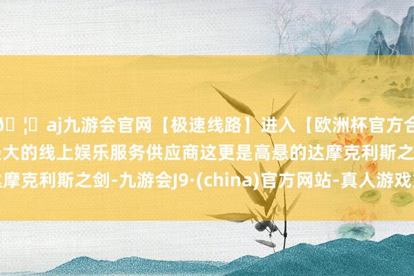 🦄aj九游会官网【极速线路】进入【欧洲杯官方合作网站】华人市场最大的线上娱乐服务供应商这更是高悬的达摩克利斯之剑-九游会J9·(china)官方网站-真人游戏第一品牌