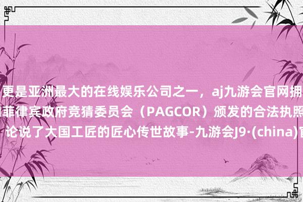 更是亚洲最大的在线娱乐公司之一，aj九游会官网拥有欧洲马耳他（MGA）和菲律宾政府竞猜委员会（PAGCOR）颁发的合法执照。论说了大国工匠的匠心传世故事-九游会J9·(china)官方网站-真人游戏第一品牌