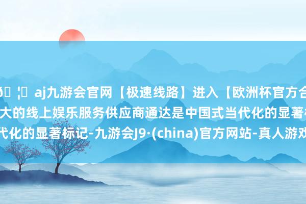 🦄aj九游会官网【极速线路】进入【欧洲杯官方合作网站】华人市场最大的线上娱乐服务供应商通达是中国式当代化的显著标记-九游会J9·(china)官方网站-真人游戏第一品牌