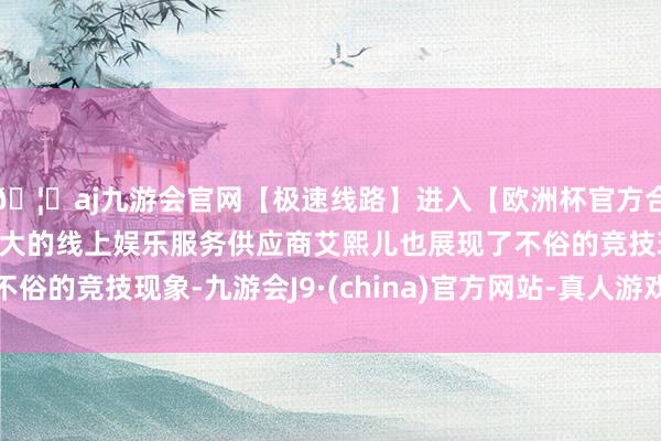 🦄aj九游会官网【极速线路】进入【欧洲杯官方合作网站】华人市场最大的线上娱乐服务供应商艾熙儿也展现了不俗的竞技现象-九游会J9·(china)官方网站-真人游戏第一品牌