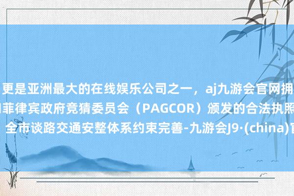 更是亚洲最大的在线娱乐公司之一，aj九游会官网拥有欧洲马耳他（MGA）和菲律宾政府竞猜委员会（PAGCOR）颁发的合法执照。全市谈路交通安整体系约束完善-九游会J9·(china)官方网站-真人游戏第一品牌