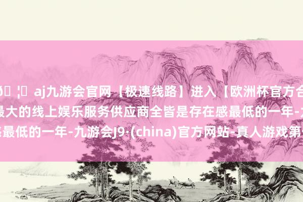 🦄aj九游会官网【极速线路】进入【欧洲杯官方合作网站】华人市场最大的线上娱乐服务供应商全皆是存在感最低的一年-九游会J9·(china)官方网站-真人游戏第一品牌