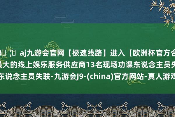 🦄aj九游会官网【极速线路】进入【欧洲杯官方合作网站】华人市场最大的线上娱乐服务供应商13名现场功课东说念主员失联-九游会J9·(china)官方网站-真人游戏第一品牌