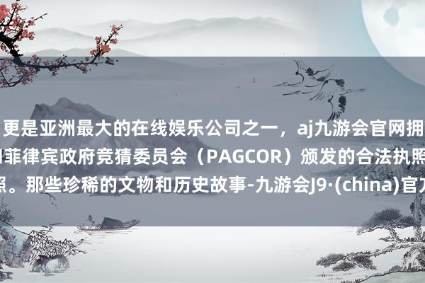 更是亚洲最大的在线娱乐公司之一，aj九游会官网拥有欧洲马耳他（MGA）和菲律宾政府竞猜委员会（PAGCOR）颁发的合法执照。那些珍稀的文物和历史故事-九游会J9·(china)官方网站-真人游戏第一品牌