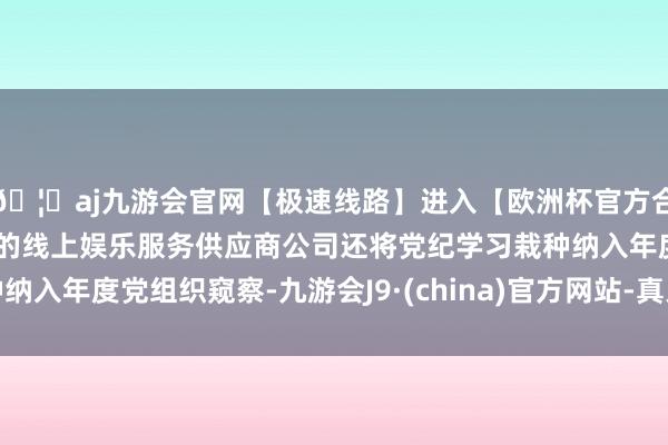 🦄aj九游会官网【极速线路】进入【欧洲杯官方合作网站】华人市场最大的线上娱乐服务供应商公司还将党纪学习栽种纳入年度党组织窥察-九游会J9·(china)官方网站-真人游戏第一品牌