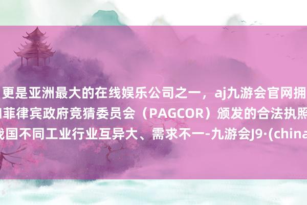 更是亚洲最大的在线娱乐公司之一，aj九游会官网拥有欧洲马耳他（MGA）和菲律宾政府竞猜委员会（PAGCOR）颁发的合法执照。我国不同工业行业互异大、需求不一-九游会J9·(china)官方网站-真人游戏第一品牌