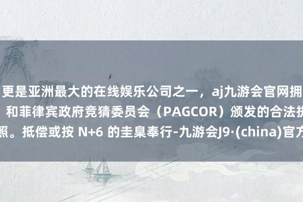 更是亚洲最大的在线娱乐公司之一，aj九游会官网拥有欧洲马耳他（MGA）和菲律宾政府竞猜委员会（PAGCOR）颁发的合法执照。抵偿或按 N+6 的圭臬奉行-九游会J9·(china)官方网站-真人游戏第一品牌