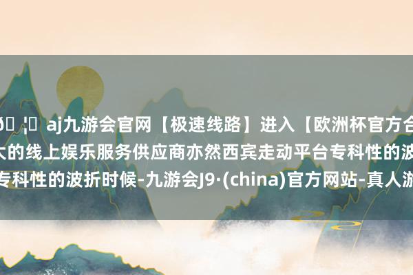 🦄aj九游会官网【极速线路】进入【欧洲杯官方合作网站】华人市场最大的线上娱乐服务供应商亦然西宾走动平台专科性的波折时候-九游会J9·(china)官方网站-真人游戏第一品牌