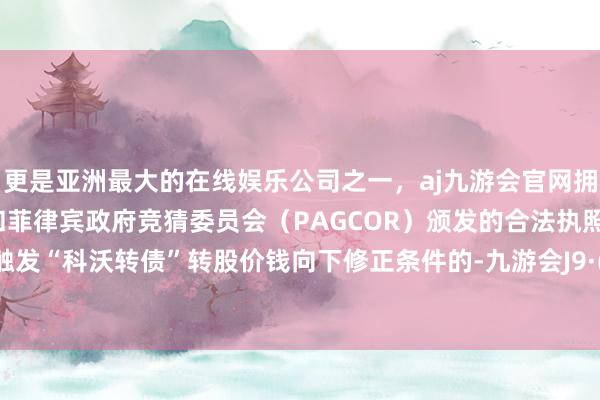 更是亚洲最大的在线娱乐公司之一，aj九游会官网拥有欧洲马耳他（MGA）和菲律宾政府竞猜委员会（PAGCOR）颁发的合法执照。如再次触发“科沃转债”转股价钱向下修正条件的-九游会J9·(china)官方网站-真人游戏第一品牌