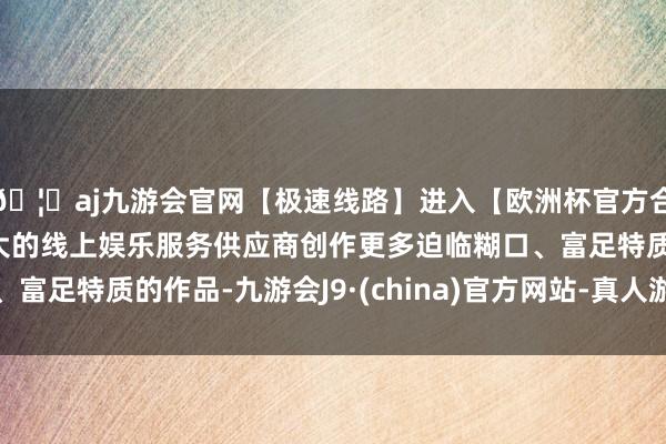 🦄aj九游会官网【极速线路】进入【欧洲杯官方合作网站】华人市场最大的线上娱乐服务供应商创作更多迫临糊口、富足特质的作品-九游会J9·(china)官方网站-真人游戏第一品牌