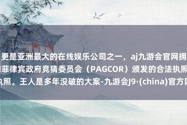 更是亚洲最大的在线娱乐公司之一，aj九游会官网拥有欧洲马耳他（MGA）和菲律宾政府竞猜委员会（PAGCOR）颁发的合法执照。王人是多年没破的大案-九游会J9·(china)官方网站-真人游戏第一品牌