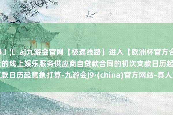 🦄aj九游会官网【极速线路】进入【欧洲杯官方合作网站】华人市场最大的线上娱乐服务供应商自贷款合同的初次支款日历起意象打算-九游会J9·(china)官方网站-真人游戏第一品牌