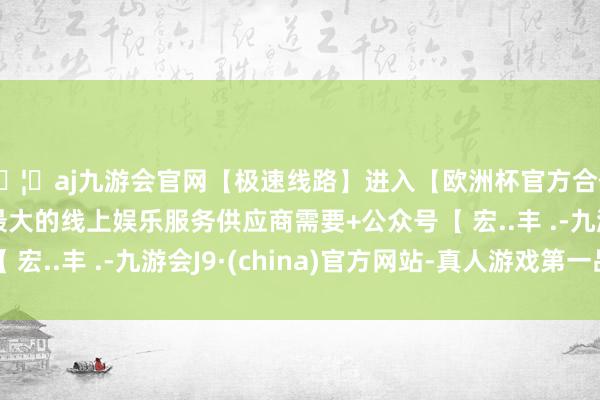 🦄aj九游会官网【极速线路】进入【欧洲杯官方合作网站】华人市场最大的线上娱乐服务供应商需要+公众号【 宏..丰 .-九游会J9·(china)官方网站-真人游戏第一品牌