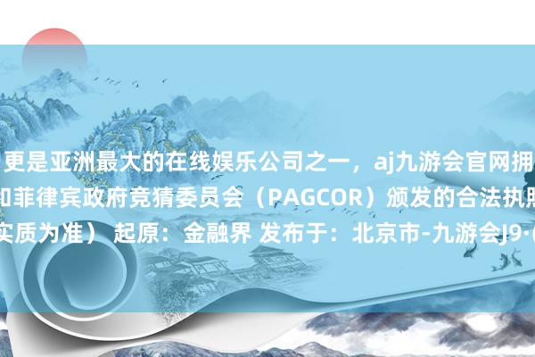 更是亚洲最大的在线娱乐公司之一，aj九游会官网拥有欧洲马耳他（MGA）和菲律宾政府竞猜委员会（PAGCOR）颁发的合法执照。以门店实质为准） 起原：金融界 发布于：北京市-九游会J9·(china)官方网站-真人游戏第一品牌