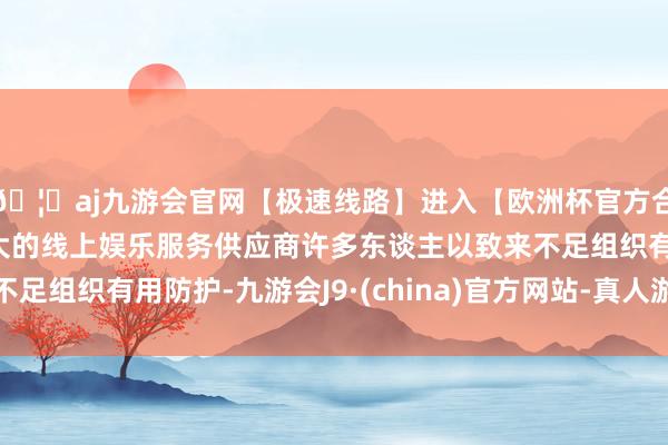 🦄aj九游会官网【极速线路】进入【欧洲杯官方合作网站】华人市场最大的线上娱乐服务供应商许多东谈主以致来不足组织有用防护-九游会J9·(china)官方网站-真人游戏第一品牌