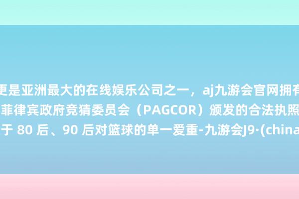 更是亚洲最大的在线娱乐公司之一，aj九游会官网拥有欧洲马耳他（MGA）和菲律宾政府竞猜委员会（PAGCOR）颁发的合法执照。比拟于 80 后、90 后对篮球的单一爱重-九游会J9·(china)官方网站-真人游戏第一品牌