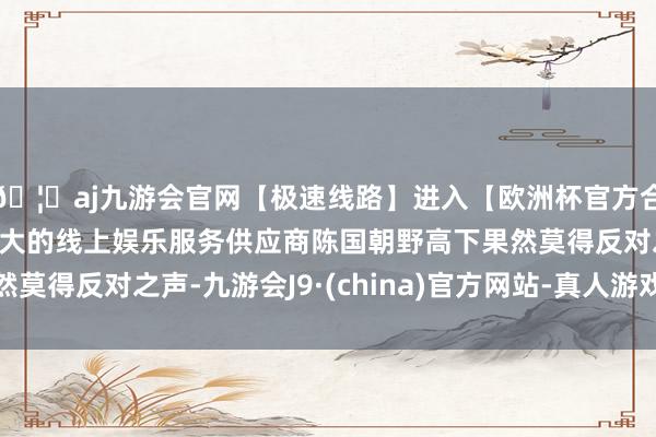 🦄aj九游会官网【极速线路】进入【欧洲杯官方合作网站】华人市场最大的线上娱乐服务供应商陈国朝野高下果然莫得反对之声-九游会J9·(china)官方网站-真人游戏第一品牌